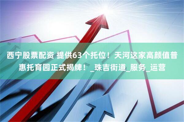 西宁股票配资 提供63个托位！天河这家高颜值普惠托育园正式揭牌！_珠吉街道_服务_运营