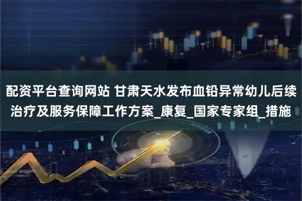 配资平台查询网站 甘肃天水发布血铅异常幼儿后续治疗及服务保障工作方案_康复_国家专家组_措施