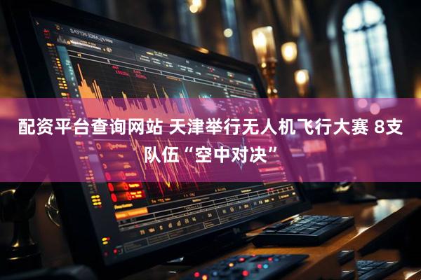 配资平台查询网站 天津举行无人机飞行大赛 8支队伍“空中对决”