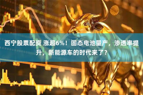 西宁股票配资 涨超6%！固态电池量产，渗透率提升，新能源车的时代来了？