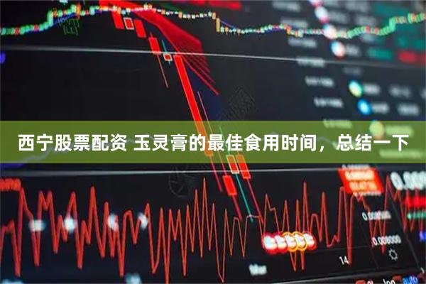 西宁股票配资 玉灵膏的最佳食用时间，总结一下