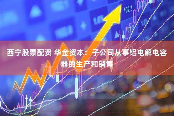 西宁股票配资 华金资本：子公司从事铝电解电容器的生产和销售