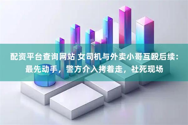 配资平台查询网站 女司机与外卖小哥互殴后续：最先动手，警方介入拷着走，社死现场
