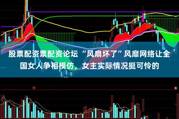 股票配资票配资论坛 “风扇坏了”风靡网络让全国女人争相模仿，女主实际情况挺可怜的