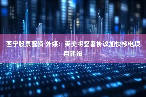 西宁股票配资 外媒：英美将签署协议加快核电项目建设