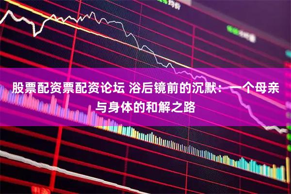 股票配资票配资论坛 浴后镜前的沉默：一个母亲与身体的和解之路