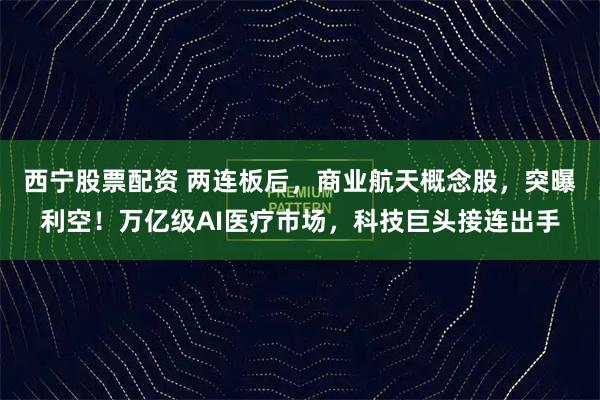 西宁股票配资 两连板后，商业航天概念股，突曝利空！万亿级AI医疗市场，科技巨头接连出手
